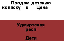 Продам детскую коляску 3 в 1 › Цена ­ 4 000 - Удмуртская респ. Дети и материнство » Детский транспорт   